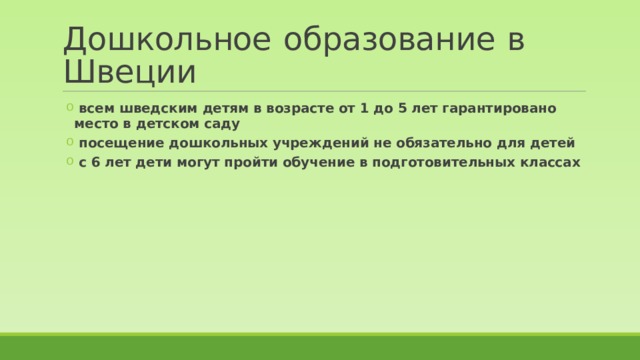 Дошкольное  образование  в Швеции  всем шведским детям в возрасте от 1 до 5 лет гарантировано место в детском саду  посещение дошкольных учреждений не обязательно для детей  с 6 лет дети могут пройти обучение в подготовительных классах  всем шведским детям в возрасте от 1 до 5 лет гарантировано место в детском саду  посещение дошкольных учреждений не обязательно для детей  с 6 лет дети могут пройти обучение в подготовительных классах 