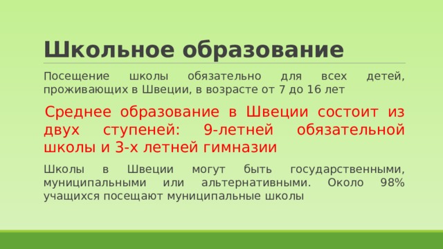 Школьное образование Посещение школы обязательно для всех детей, проживающих в Швеции, в возрасте от 7 до 16 лет Среднее образование в Швеции состоит из двух ступеней: 9-летней обязательной школы и 3-х летней гимназии Школы в Швеции могут быть государственными, муниципальными или альтернативными. Около 98% учащихся посещают муниципальные школы 