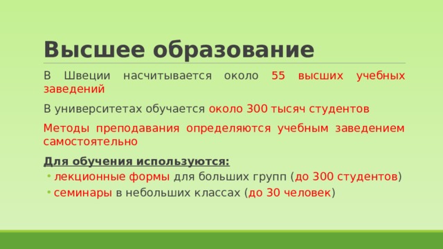 Высшее образование В Швеции насчитывается около 55 высших учебных заведений В университетах обучается около 300 тысяч студентов Методы преподавания определяются учебным заведением самостоятельно  Для обучения используются: лекционные формы для больших групп ( до 300 студентов ) семинары в небольших классах ( до 30 человек ) лекционные формы для больших групп ( до 300 студентов ) семинары в небольших классах ( до 30 человек ) 