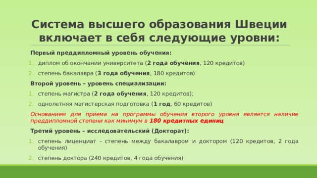 Система высшего образования Швеции включает в себя следующие уровни: Первый преддипломный уровень обучения: диплом об окончании университета ( 2 года обучения , 120 кредитов) степень бакалавра ( 3 года обучения , 180 кредитов) Второй уровень – уровень специализации: степень магистра ( 2 года обучения , 120 кредитов); однолетняя магистерская подготовка ( 1 год , 60 кредитов) Основанием для приема на программы обучения второго уровня является наличие преддипломной степени как минимум в 180 кредитных единиц Третий уровень – исследовательский (Докторат): степень лиценциат - степень между бакалавром и доктором (120 кредитов, 2 года обучения) степень доктора (240 кредитов, 4 года обучения) 