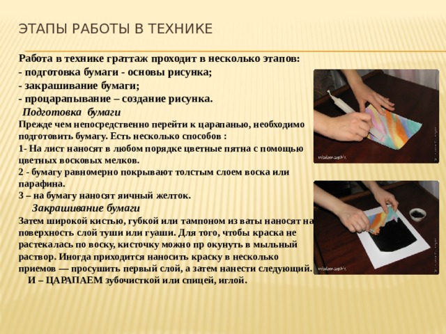 Этапы работы в технике Работа в технике граттаж проходит в несколько этапов: - подготовка бумаги - основы рисунка; - закрашивание бумаги; - процарапывание – создание рисунка.  Подготовка бумаги Прежде чем непосредственно перейти к царапанью, необходимо подготовить бумагу. Есть несколько способов : 1- На лист наносят в любом порядке цветные пятна с помощью цветных восковых мелков. 2 - бумагу равномерно покрывают толстым слоем воска или парафина. 3 – на бумагу наносят яичный желток.  Закрашивание бумаги Затем широкой кистью, губкой или тампоном из ваты наносят на поверхность слой туши или гуаши. Для того, чтобы краска не растекалась по воску, кисточку можно пр окунуть в мыльный раствор. Иногда приходится наносить краску в несколько приемов — просушить первый слой, а затем нанести следующий.  И – ЦАРАПАЕМ зубочисткой или спицей, иглой. 