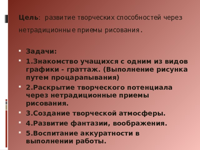  Цель : развитие творческих способностей через нетрадиционные приемы рисования.         Задачи: 1.Знакомство учащихся с одним из видов графики - граттаж. (Выполнение рисунка путем процарапывания) 2.Раскрытие творческого потенциала через нетрадиционные приемы рисования. 3.Создание творческой атмосферы. 4.Развитие фантазии, воображения. 5.Воспитание аккуратности в выполнении работы. 