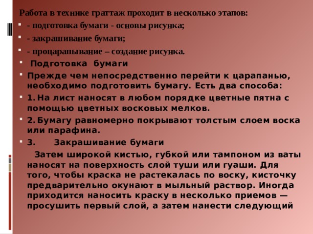 Работа в технике граттаж проходит в несколько этапов: - подготовка бумаги - основы рисунка; - закрашивание бумаги; - процарапывание – создание рисунка.  Подготовка бумаги Прежде чем непосредственно перейти к царапанью, необходимо подготовить бумагу. Есть два способа: 1.  На лист наносят в любом порядке цветные пятна с помощью цветных восковых мелков. 2.  Бумагу равномерно покрывают толстым слоем воска или парафина. 3. Закрашивание бумаги  Затем широкой кистью, губкой или тампоном из ваты наносят на поверхность слой туши или гуаши. Для того, чтобы краска не растекалась по воску, кисточку предварительно окунают в мыльный раствор. Иногда приходится наносить краску в несколько приемов — просушить первый слой, а затем нанести следующий   