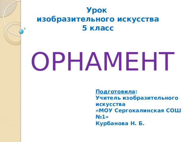Урок изобразительного искусства 5 класс ОРНАМЕНТ Подготовила : Учитель изобразительного искусства «МОУ Сергокалинская СОШ №1» Курбанова Н. Б. 