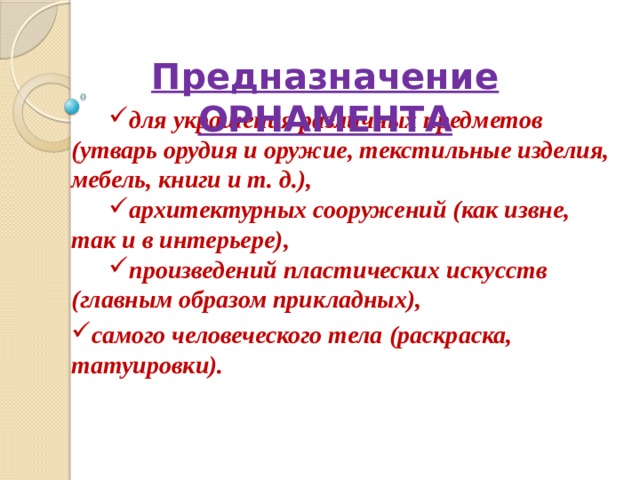 Предназначение ОРНАМЕНТА для украшения различных предметов (утварь орудия и оружие, текстильные изделия, мебель, книги и т. д.), архитектурных сооружений (как извне, так и в интерьере), произведений пластических искусств (главным образом прикладных), самого человеческого тела (раскраска, татуировки). 