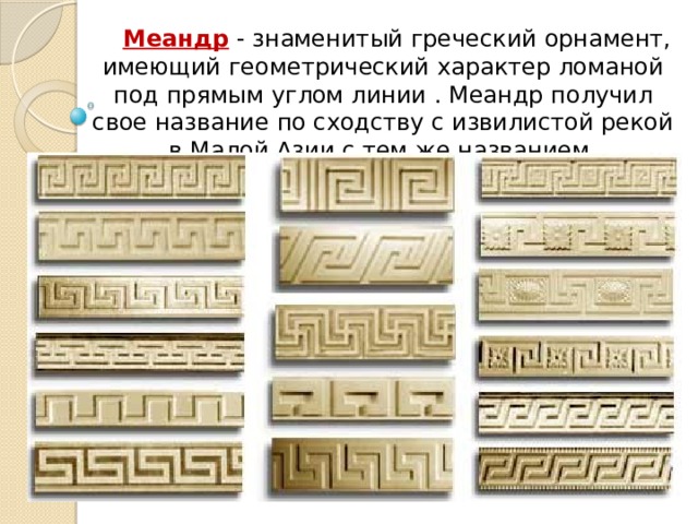Меандр - знаменитый греческий орнамент, имеющий геометрический характер ломаной под прямым углом линии . Меандр получил свое название по сходству с извилистой рекой в Малой Азии с тем же названием. 