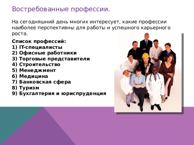 Востребованные профессии. На сегодняшний день многих интересует, какие профессии наиболее перспективны для работы и успешного карьерного роста. Список профессий: IT-специалисты Офисные работники Торговые представители Строительство Менеджмент Медицина Банковская сфера Туризм Бухгалтерия и юриспруденция    