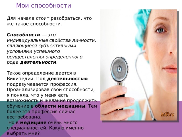 Мои способности Для начала стоит разобраться, что же такое способности. Способности  — это индивидуальные свойства личности, являющиеся субъективными условиями успешного осуществления определённого рода  деятельности . Такое определение дается в Википедии. Под деятельностью подразумевается профессия. Проанализировав свои способности, я поняла, что у меня есть возможность и желание продолжить обучение в области медицины . Тем более эта профессия сейчас востребована.  Но в медицине очень много специальностей. Какую именно выбрать мне? 