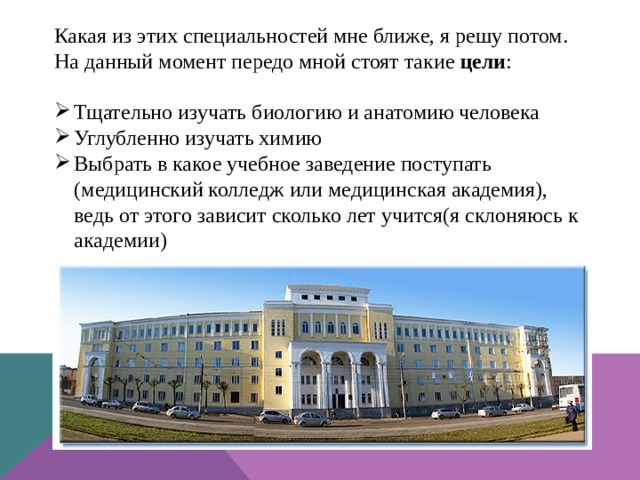 Какая из этих специальностей мне ближе, я решу потом. На данный момент передо мной стоят такие цели : Тщательно изучать биологию и анатомию человека Углубленно изучать химию Выбрать в какое учебное заведение поступать (медицинский колледж или медицинская академия), ведь от этого зависит сколько лет учится(я склоняюсь к академии) 