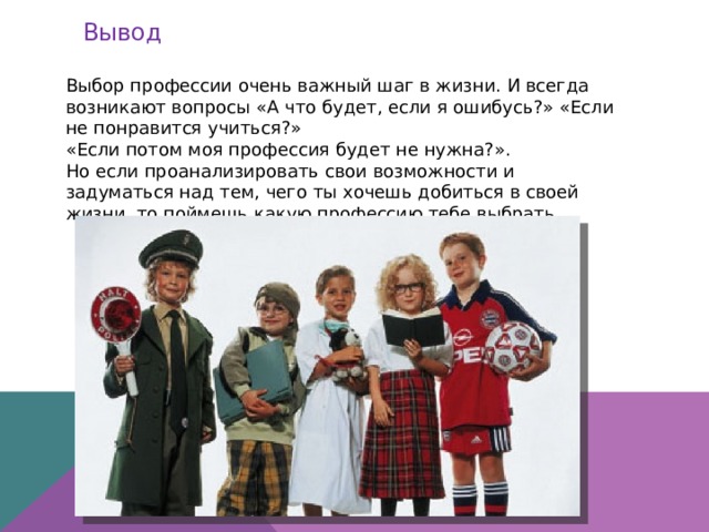 Вывод Выбор профессии очень важный шаг в жизни. И всегда возникают вопросы «А что будет, если я ошибусь?» «Если не понравится учиться?» «Если потом моя профессия будет не нужна?». Но если проанализировать свои возможности и задуматься над тем, чего ты хочешь добиться в своей жизни, то поймешь какую профессию тебе выбрать. 