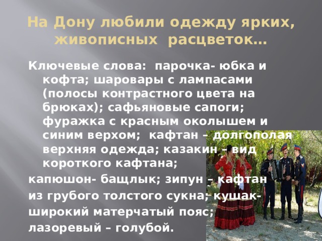 На Дону любили одежду ярких, живописных расцветок… Ключевые слова: парочка- юбка и кофта; шаровары с лампасами (полосы контрастного цвета на брюках); сафьяновые сапоги; фуражка с красным околышем и синим верхом; кафтан – долгополая верхняя одежда; казакин – вид короткого кафтана; капюшон- бащлык; зипун – кафтан из грубого толстого сукна; кушак- широкий матерчатый пояс; лазоревый – голубой. 