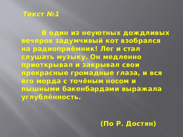  Текст №1  В один из неуютных дождливых вечеров задумчивый кот взобрался на радиоприёмник! Лег и стал слушать музыку. Он медленно приоткрывал и закрывал свои прекрасные громадные глаза, и вся его морда с точёным носом и пышными бакенбардами выражала углублённость.   (По Р. Достян) 