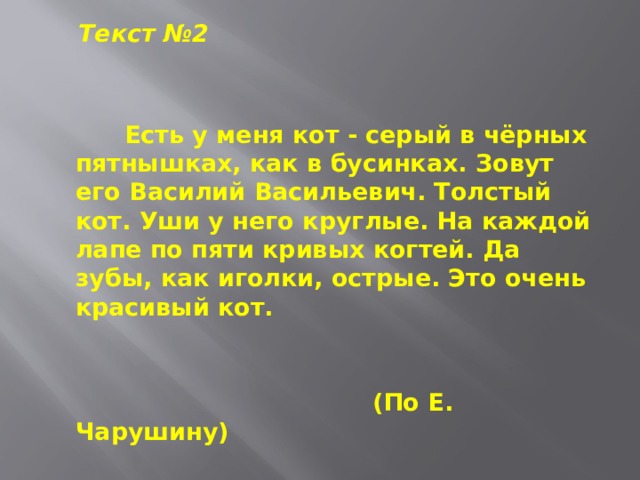  Текст №2  Есть у меня кот - серый в чёрных пятнышках, как в бусинках. Зовут его Василий Васильевич. Толстый кот. Уши у него круглые. На каждой лапе по пяти кривых когтей. Да зубы, как иголки, острые. Это очень красивый кот.   (По Е. Чарушину) 
