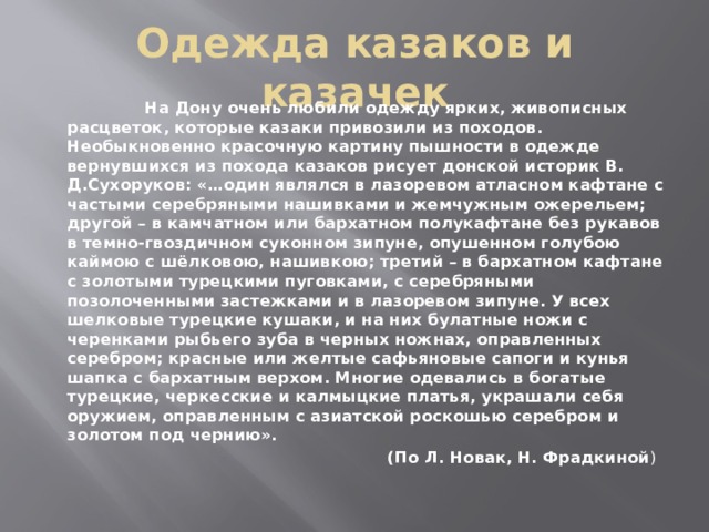 Одежда казаков и казачек  На Дону очень любили одежду ярких, живописных расцветок, которые казаки привозили из походов. Необыкновенно красочную картину пышности в одежде вернувшихся из похода казаков рисует донской историк В. Д.Сухоруков: «…один являлся в лазоревом атласном кафтане с частыми серебряными нашивками и жемчужным ожерельем; другой – в камчатном или бархатном полукафтане без рукавов в темно-гвоздичном суконном зипуне, опушенном голубою каймою с шёлковою, нашивкою; третий – в бархатном кафтане с золотыми турецкими пуговками, с серебряными позолоченными застежками и в лазоревом зипуне. У всех шелковые турецкие кушаки, и на них булатные ножи с черенками рыбьего зуба в черных ножнах, оправленных серебром; красные или желтые сафьяновые сапоги и кунья шапка с бархатным верхом. Многие одевались в богатые турецкие, черкесские и калмыцкие платья, украшали себя оружием, оправленным с азиатской роскошью серебром и золотом под чернию».  (По Л. Новак, Н. Фрадкиной ) 