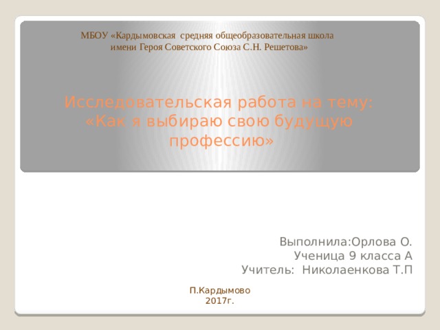 МБОУ «Кардымовская средняя общеобразовательная школа  имени Героя Советского Союза С.Н. Решетова» Исследовательская работа на тему:  «Как я выбираю свою будущую  профессию»   Выполнила:Орлова О. Ученица 9 класса А Учитель: Николаенкова Т.П П.Кардымово 2017г. 