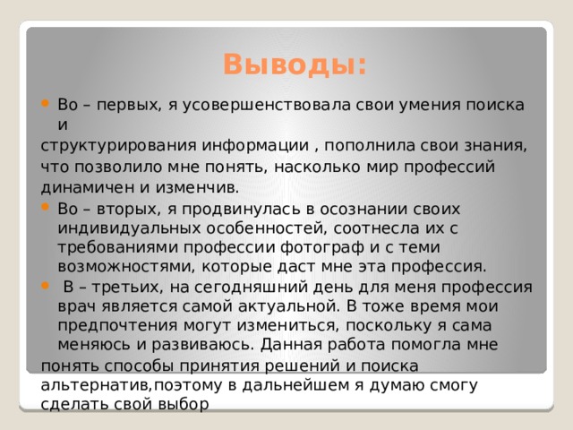 Выводы: Во – первых, я усовершенствовала свои умения поиска и структурирования информации , пополнила свои знания, что позволило мне понять, насколько мир профессий динамичен и изменчив. Во – вторых, я продвинулась в осознании своих индивидуальных особенностей, соотнесла их с требованиями профессии фотограф и с теми возможностями, которые даст мне эта профессия.  В – третьих, на сегодняшний день для меня профессия врач является самой актуальной. В тоже время мои предпочтения могут измениться, поскольку я сама меняюсь и развиваюсь. Данная работа помогла мне понять способы принятия решений и поиска альтернатив,поэтому в дальнейшем я думаю смогу сделать свой выбор 