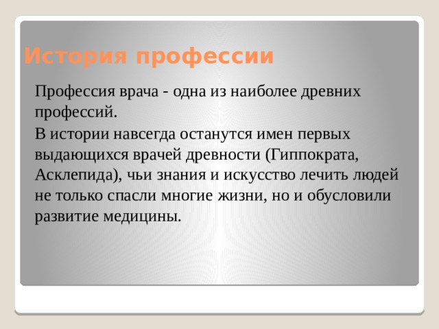 История профессии Профессия врача - одна из наиболее древних профессий. В истории навсегда останутся имен первых выдающихся врачей древности (Гиппократа, Асклепида), чьи знания и искусство лечить людей не только спасли многие жизни, но и обусловили развитие медицины. 