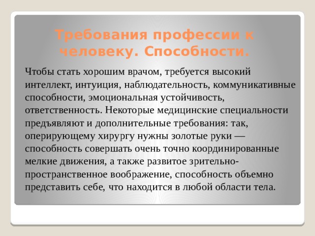 Требования профессии к человеку. Способности. Чтобы стать хорошим врачом, требуется высокий интеллект, интуиция, наблюдательность, коммуникативные способности, эмоциональная устойчивость, ответственность. Некоторые медицинские специальности предъявляют и дополнительные требования: так, оперирующему хирургу нужны золотые руки — способность совершать очень точно координированные мелкие движения, а также развитое зрительно-пространственное воображение, способность объемно представить себе, что находится в любой области тела. 