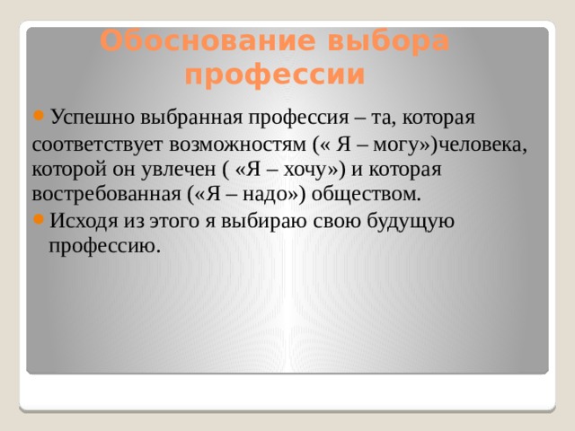 Обоснование выбора профессии Успешно выбранная профессия – та, которая соответствует возможностям (« Я – могу»)человека, которой он увлечен ( «Я – хочу») и которая востребованная («Я – надо») обществом. Исходя из этого я выбираю свою будущую профессию. 
