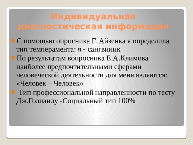 Индивидуальная диагностическая информация С помощью опросника Г. Айзенка я определила тип темперамента: я - сангвиник По результатам вопросника Е.А.Климовa наиболее предпочтительными сферами человеческой деятельности для меня являются: «Человек – Человек»  Тип профессиональной направленности по тесту Дж.Голланду -Социальный тип 100% 
