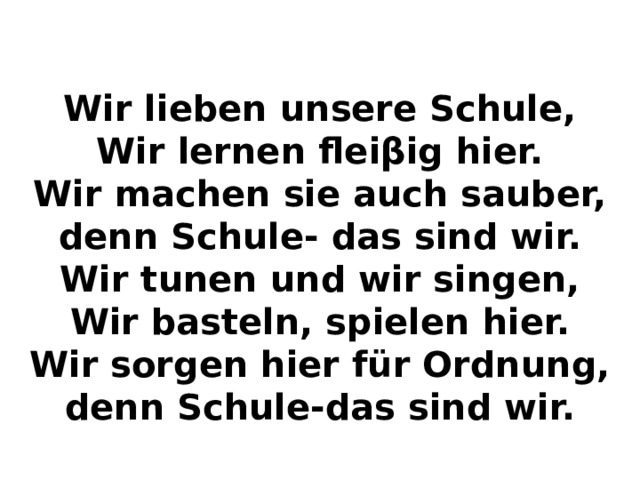 Wir lieben unsere Schule, Wir lernen fleiβig hier. Wir machen sie auch sauber, denn Schule- das sind wir. Wir tunen und wir singen, Wir basteln, spielen hier. Wir sorgen hier für Ordnung, denn Schule-das sind wir. 