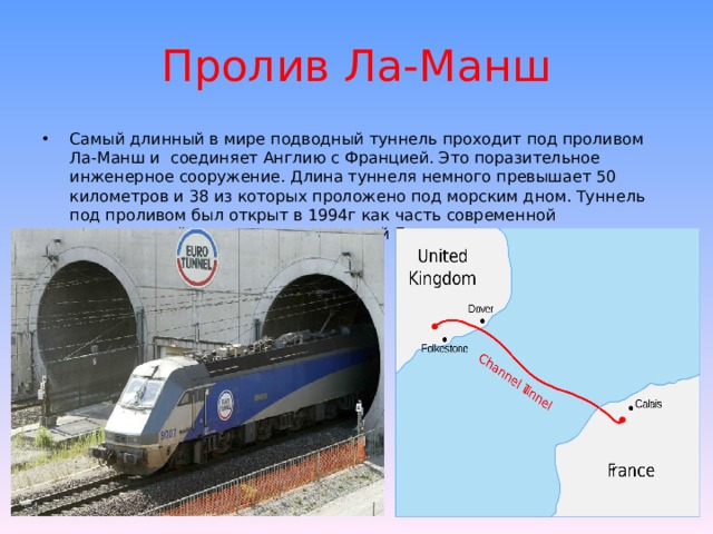 Пролив Ла-Манш Самый длинный в мире подводный туннель проходит под проливом Ла-Манш и соединяет Англию с Францией. Это поразительное инженерное сооружение. Длина туннеля немного превышает 50 километров и 38 из которых проложено под морским дном. Туннель под проливом был открыт в 1994г как часть современной транспортной системы, соединяющий Британию с континентом. 