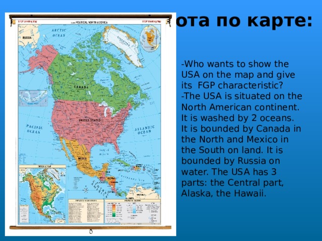  Работа по карте:   -Who wants to show the USA on the map and give its FGP characteristic?  -The USA is situated on the North American continent. It is washed by 2 oceans. It is bounded by Canada in the North and Mexico in the South on land. It is bounded by Russia on water. The USA has 3 parts: the Central part, Alaska, the Hawaii.  