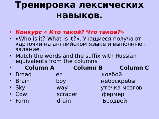 Тренировка лексических навыков.   Конкурс « Кто такой? Что такое ?» «Who is it? What is it ?». Учащиеся получают карточки на английском языке и выполняют задание. Match the words and the suffix with Russian equivalents from the columns.       Column A          Column B         Column C Broad              er                       ковбой Brain               boy                    небоскребы Sky                  way                   утечка мозгов Cow                 scraper              фермер Farm                drain                  Бродвей  