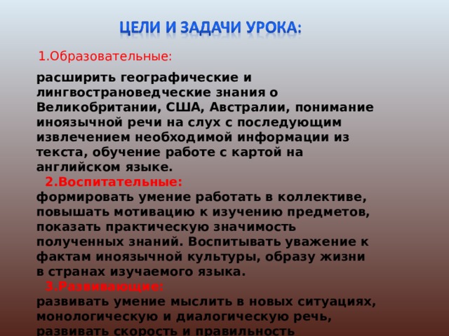 1.Образовательные:   расширить географические и лингвострановедческие знания о Великобритании, США, Австралии, понимание иноязычной речи на слух с последующим извлечением необходимой информации из текста, обучение работе с картой на английском языке.   2.Воспитательные:  формировать умение работать в коллективе, повышать мотивацию к изучению предметов, показать практическую значимость полученных знаний. Воспитывать уважение к фактам иноязычной культуры, образу жизни в странах изучаемого языка.  3.Развивающие:  развивать умение мыслить в новых ситуациях, монологическую и диалогическую речь, развивать скорость и правильность выполнения заданий путем мотивации, а также гуманитарное мышление путем интеграции знаний, воссоздания целостного пространственного образа 
