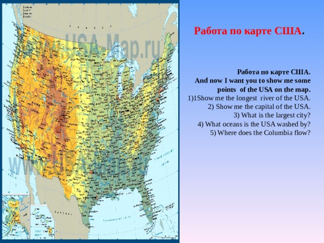 Работа  по  карте  США .   Работа  по  карте  США . And now I want you to show me some  points of the USA on the map. 1 Show me the longest river of the USA. 2) Show me the capital of the USA. 3) What is the largest city? 4) What oceans is the USA washed by? 5 ) Where does the Columbia flow ? 