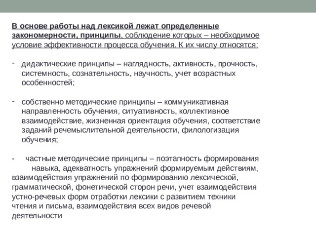 В основе работы над лексикой лежат определенные закономерности, принципы , соблюдение которых – необходимое условие эффективности процесса обучения. К их числу относятся: дидактические принципы – наглядность, активность, прочность, системность, сознательность, научность, учет возрастных особенностей; собственно методические принципы ­­­– коммуникативная направленность обучения, ситуативность, коллективное взаимодействие, жизненная ориентация обучения, соответствие заданий речемыслительной деятельности, филологизация обучения; - частные методические принципы – поэтапность формирования навыка, адекватность упражнений формируемым действиям, взаимодействия упражнений по формированию лексической, грамматической, фонетической сторон речи, учет взаимодействия устно-речевых форм отработки лексики с развитием техники чтения и письма, взаимодействия всех видов речевой деятельности  