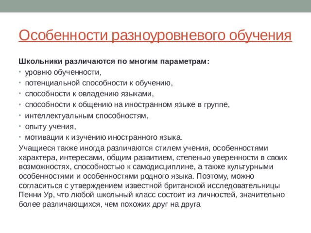 Особенности разноуровневого обучения Школьники различаются по многим параметрам: уро­вню обученности, потенциальной способ­ности к обучению, способности к овладе­нию языками, способности к общению на иностранном языке в группе, интеллекту­альным способностям, опыту учения, мотива­ции к изучению иностранного языка. Учащиеся также иногда различаются сти­лем учения, особенностями характера, ин­тересами, общим развитием, степенью уве­ренности в своих возможностях, способно­стью к самодисциплине, а также культур­ными особенностями и особенностями родного языка. Поэтому, можно согласиться с ут­верждением известной британской иссле­довательницы Пенни Ур, что любой школьный класс состоит из личностей, значительно более различающихся, чем похожих друг на друга 