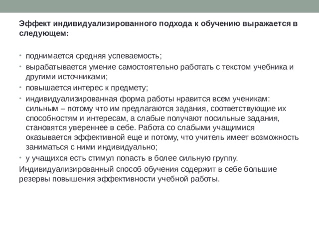 Эффект индивидуализированного подхода к обучению выражается в следующем:  поднимается средняя успеваемость; вырабатывается умение самостоятельно работать с текстом учебника и другими источниками; повышается интерес к предмету; индивидуализированная форма работы нравится всем ученикам: сильным – потому что им предлагаются задания, соответствующие их способностям и интересам, а слабые получают посильные задания, становятся увереннее в себе. Работа со слабыми учащимися оказывается эффективной еще и потому, что учитель имеет возможность заниматься с ними индивидуально; у учащихся есть стимул попасть в более сильную группу. Индивидуализированный способ обучения содержит в себе большие резервы повышения эффективности учебной работы.  