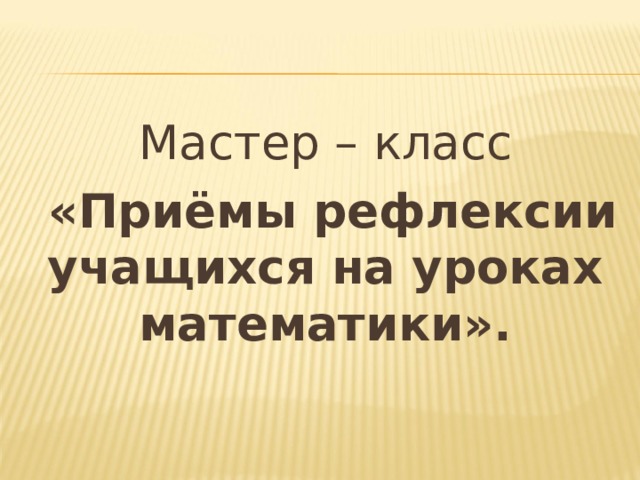 Мастер – класс  «Приёмы рефлексии учащихся на уроках математики». 