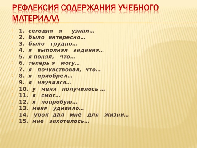 1.   сегодня я узнал… 2.   было интересно… 3.   было трудно… 4.   я выполнял задания… 5.   я понял, что… 6.   теперь я могу… 7.   я почувствовал, что… 8.   я приобрел… 9.   я научился… 10.   у меня получилось … 11.   я смог… 12.   я попробую… 13.   меня удивило… 14.    урок дал мне для жизни… 15.   мне захотелось…   