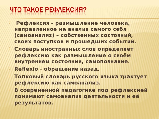  Рефлексия - размышление человека, направленное на анализ самого себя (самоанализ) – собственных состояний, своих поступков и прошедших событий. Словарь иностранных слов определяет рефлексию как размышление о своём внутреннем состоянии, самопознание. Reflexio – обращение назад. Толковый словарь русского языка трактует рефлексию как самоанализ. В современной педагогике под рефлексией понимают самоанализ деятельности и её результатов.  