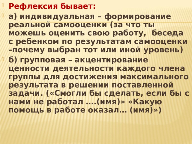 Рефлексия бывает: а) индивидуальная – формирование реальной самооценки (за что ты можешь оценить свою работу, беседа с ребенком по результатам самооценки –почему выбран тот или иной уровень) б) групповая – акцентирование ценности деятельности каждого члена группы для достижения максимального результата в решении поставленной задачи. («Смогли бы сделать, если бы с нами не работал ….(имя)» «Какую помощь в работе оказал… (имя)»)  