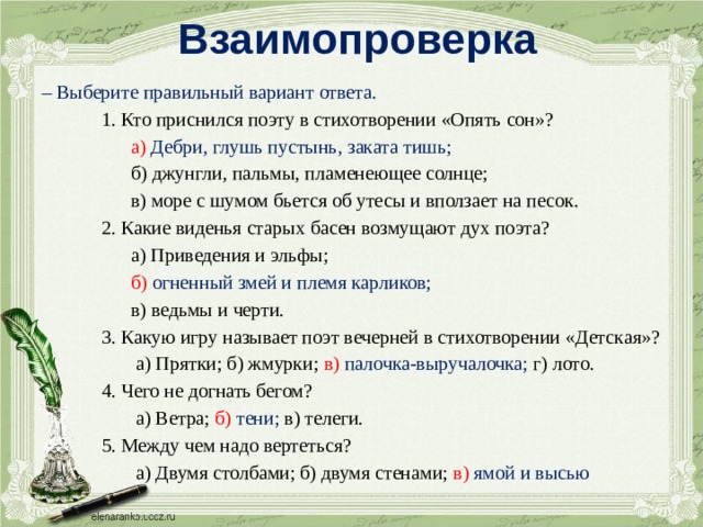 Взаимопроверка – Выберите правильный вариант ответа.  1. Кто приснился поэту в стихотворении «Опять сон»?  а) Дебри, глушь пустынь, заката тишь;  б) джунгли, пальмы, пламенеющее солнце;  в) море с шумом бьется об утесы и вползает на песок.  2. Какие виденья старых басен возмущают дух поэта?  а) Приведения и эльфы;  б) огненный змей и племя карликов;  в) ведьмы и черти.  3. Какую игру называет поэт вечерней в стихотворении «Детская»?  а) Прятки; б) жмурки; в) палочка-выручалочка; г) лото.  4. Чего не догнать бегом?  а) Ветра; б) тени; в) телеги.  5. Между чем надо вертеться?  а) Двумя столбами; б) двумя стенами; в) ямой и высью