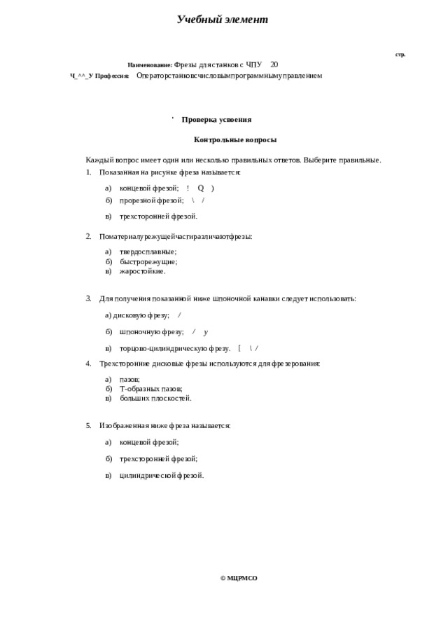 Учебный элемент стр. Наименование: Фрезы для станков с ЧПУ 20 Ч_^^_У Профессия: Операторстанковсчисловымпрограммнымуправлением ' Проверка усвоения Контрольные вопросы Каждый вопрос имеет один или несколько правильных ответов. Выберите правильные. 1. Показанная на рисунке фреза называется: а) концевой фрезой; ! Q ) б) прорезной фрезой; \ / в) трехсторонней фрезой. 2. Поматериалурежущейчасгиразличаютфрезы: а) твердосплавные; б) быстрорежущие; в) жаростойкие. 3. Для получения показанной ниже шпоночной канавки следует использовать: а) дисковую фрезу; / б) шпоночную фрезу; / у в) торцово-цилиндрическую фрезу. [ \/ 4. Трехсторонние дисковые фрезы используются для фрезерования: а) пазов; б) Т-образных пазов; в) больших плоскостей. 5. Изображенная ниже фреза называется: а) концевой фрезой; б) трехсторонней фрезой; в) цилиндрической фрезой. © МЦРМСО 