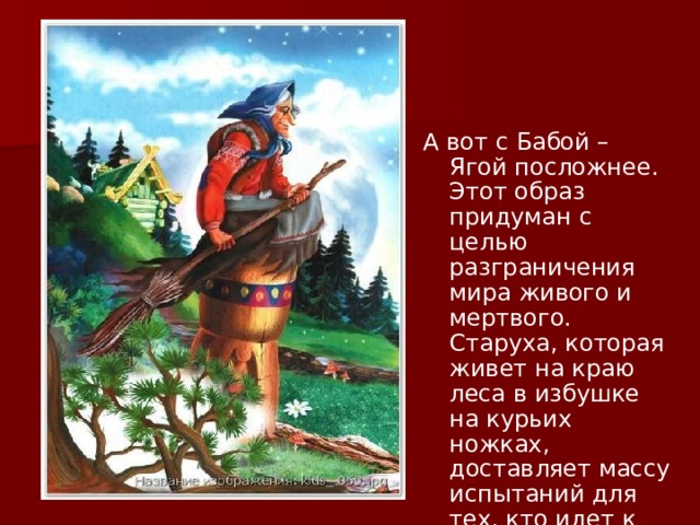 А вот с Бабой – Ягой посложнее. Этот образ придуман с целью разграничения мира живого и мертвого. Старуха, которая живет на краю леса в избушке на курьих ножках, доставляет массу испытаний для тех, кто идет к своей цели. 
