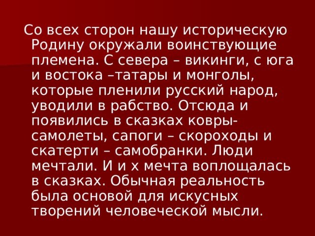  Со всех сторон нашу историческую Родину окружали воинствующие племена. С севера – викинги, с юга и востока –татары и монголы, которые пленили русский народ, уводили в рабство. Отсюда и появились в сказках ковры- самолеты, сапоги – скороходы и скатерти – самобранки. Люди мечтали. И и х мечта воплощалась в сказках. Обычная реальность была основой для искусных творений человеческой мысли. 