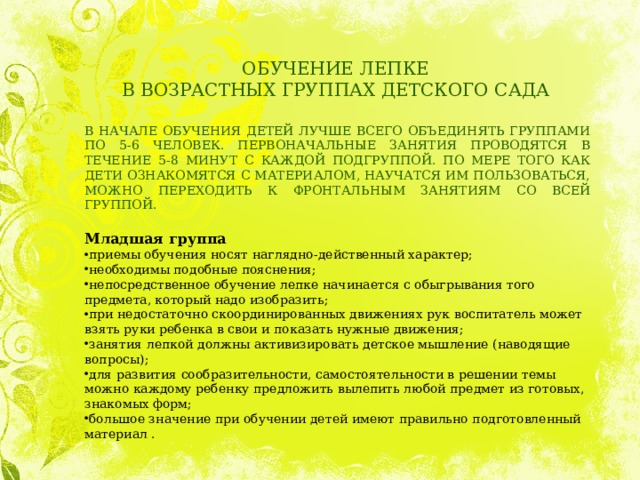 ОБУЧЕНИЕ ЛЕПКЕ  В ВОЗРАСТНЫХ ГРУППАХ ДЕТСКОГО САДА В НАЧАЛЕ ОБУЧЕНИЯ ДЕТЕЙ ЛУЧШЕ ВСЕГО ОБЪЕДИНЯТЬ ГРУППАМИ ПО 5-6 ЧЕЛОВЕК. ПЕРВОНАЧАЛЬНЫЕ ЗАНЯТИЯ ПРОВОДЯТСЯ В ТЕЧЕНИЕ 5-8 МИНУТ С КАЖДОЙ ПОДГРУППОЙ. ПО МЕРЕ ТОГО КАК ДЕТИ ОЗНАКОМЯТСЯ С МАТЕРИАЛОМ, НАУЧАТСЯ ИМ ПОЛЬЗОВАТЬСЯ, МОЖНО ПЕРЕХОДИТЬ К ФРОНТАЛЬНЫМ ЗАНЯТИЯМ СО ВСЕЙ ГРУППОЙ.  Младшая группа приемы обучения носят наглядно-действенный характер; необходимы подобные пояснения; непосредственное обучение лепке начинается с обыгрывания того предмета, который надо изобразить; при недостаточно скоординированных движениях рук воспитатель может взять руки ребенка в свои и показать нужные движения; занятия лепкой должны активизировать детское мышление (наводящие вопросы); для развития сообразительности, самостоятельности в решении темы можно каждому ребенку предложить вылепить любой предмет из готовых, знакомых форм; большое значение при обучении детей имеют правильно подготовленный материал . 