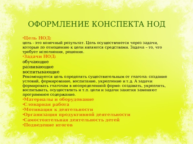 ОФОРМЛЕНИЕ КОНСПЕКТА НОД Цель НОД: цель - это конечный результат. Цель осуществляется через задачи, которые по отношению к цели являются средствами. Задача – то, что требует исполнения, решения. Задачи НОД: обучающие развивающие воспитывающие Рекомендуется цель определять существительным от глагола: создание условий, формирование, воспитание, укрепление и т.д. А задачи формировать глаголам в неопределенной форме: создавать, укреплять, воспитывать, осуществлять и т.п. цели и задачи занятия заменяют программное содержание. Материалы и оборудование Словарная работа Мотивация к деятельности Организация продуктивной деятельности Самостоятельная деятельность детей Подведение итогов 