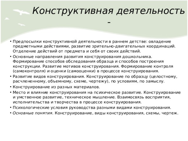 Конструктивная деятельность - Предпосылки конструктивной деятельности в раннем детстве: овладение предметными действиями, развитие зрительно-двигательных координаций. Отделение действий от предмета и себя от своих действий. Основные направления развития конструирования дошкольника. Формирование способов обследования образца и способов построения конструкции. Развитие мотивов конструирования. Формирование контроля (самоконтроля) и оценки (самооценки) в процессе конструирования. Развитие видов конструирования. Конструирование по образцу (целостному, расчлененному, объемному, схеме, чертежу), по условиям, по замыслу. Конструирование из разных материалов. Место и влияние конструирования на психическое развитие. Конструирование и умственное развитие, техническое мышление. Взаимосвязь восприятия, исполнительства и творчества в процессе конструирования. Психологические условия руководства разными видами конструирования. Основные понятия . Конструирование, виды конструирования, схемы, чертеж. 