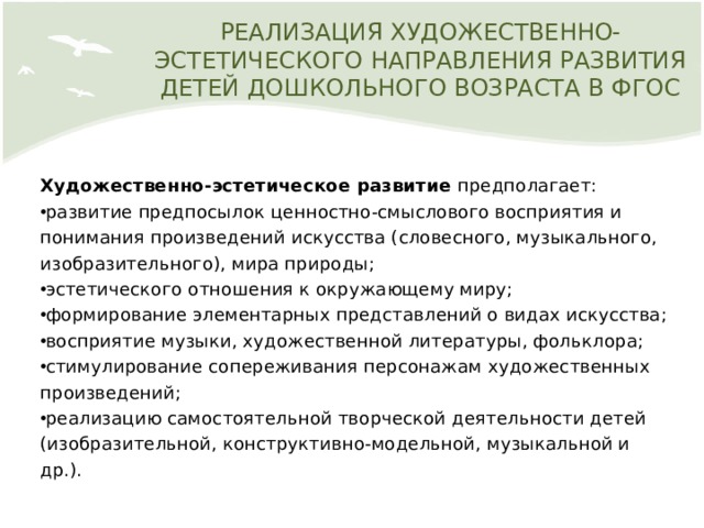 РЕАЛИЗАЦИЯ ХУДОЖЕСТВЕННО-ЭСТЕТИЧЕСКОГО НАПРАВЛЕНИЯ РАЗВИТИЯ ДЕТЕЙ ДОШКОЛЬНОГО ВОЗРАСТА В ФГОС Художественно-эстетическое развитие предполагает: развитие предпосылок ценностно-смыслового восприятия и понимания произведений искусства (словесного, музыкального, изобразительного), мира природы; эстетического отношения к окружающему миру; формирование элементарных представлений о видах искусства; восприятие музыки, художественной литературы, фольклора; стимулирование сопереживания персонажам художественных произведений; реализацию самостоятельной творческой деятельности детей (изобразительной, конструктивно-модельной, музыкальной и др.). 