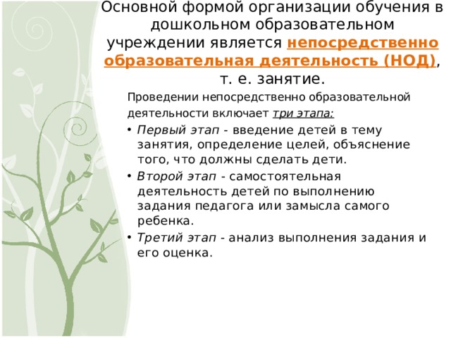Основной формой организации обучения в дошкольном образовательном учреждении является  непосредственно образовательная деятельность (НОД) ,  т. е. занятие. Проведении непосредственно образовательной деятельности включает  три этапа: Первый этап  - введение детей в тему занятия, определение целей, объяснение того, что должны сделать дети. Второй этап  - самостоятельная деятельность детей по выполнению задания педагога или замысла самого ребенка. Третий этап  - анализ выполнения задания и его оценка. 6 