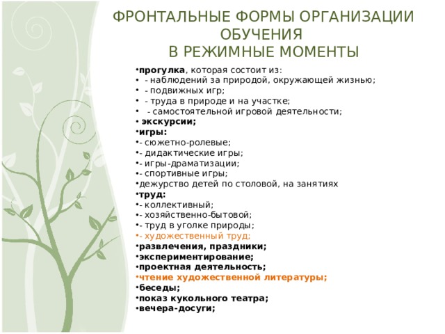 ФРОНТАЛЬНЫЕ ФОРМЫ ОРГАНИЗАЦИИ ОБУЧЕНИЯ  В РЕЖИМНЫЕ МОМЕНТЫ прогулка , которая состоит из:    - наблюдений за природой, окружающей жизнью;    - подвижных игр;    - труда в природе и на участке;     - самостоятельной игровой деятельности;   экскурсии; игры: - сюжетно-ролевые; - дидактические игры; - игры-драматизации; - спортивные игры; дежурство детей по столовой, на занятиях труд: - коллективный; - хозяйственно-бытовой; - труд в уголке природы; - художественный труд; развлечения, праздники; экспериментирование; проектная деятельность; чтение художественной литературы; беседы; показ кукольного театра; вечера-досуги; 6 