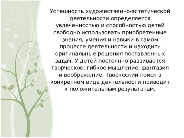 Успешность художественно-эстетической деятельности определяется увлеченностью и способностью детей свободно использовать приобретенные знания, умения и навыки в самом процессе деятельности и находить оригинальные решения поставленных задач. У детей постоянно развивается творческое, гибкое мышление, фантазия и воображение. Творческий поиск в конкретном виде деятельности приводит к положительным результатам. 6 