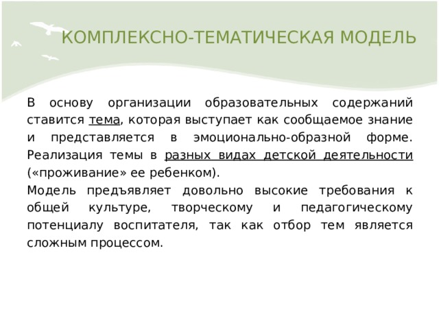 КОМПЛЕКСНО-ТЕМАТИЧЕСКАЯ МОДЕЛЬ В основу организации образовательных содержаний ставится тема , которая выступает как сообщаемое знание и представляется в эмоционально-образной форме. Реализация темы в разных видах детской деятельности («проживание» ее ребенком). Модель предъявляет довольно высокие требования к общей культуре, творческому и педагогическому потенциалу воспитателя, так как отбор тем является сложным процессом. 