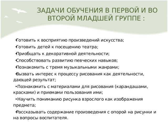 ЗАДАЧИ ОБУЧЕНИЯ В ПЕРВОЙ И ВО ВТОРОЙ МЛАДШЕЙ ГРУППЕ : Готовить к восприятию произведений искусства; Готовить детей к посещению театра; Приобщать к декоративной деятельности; Способствовать развитию певческих навыков; Познакомить с тремя музыкальными жанрами; Вызвать интерес к процессу рисования как деятельности, дающей результат;  Познакомить с материалами для рисования (карандашами, красками) и приемами пользования ими;  Научить пониманию рисунка взрослого как изображения предмета; Рассказывать содержание произведения с опорой на рисунки и на вопросы воспитателя. 